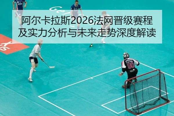 阿尔卡拉斯2026法网晋级赛程及实力分析与未来走势深度解读
