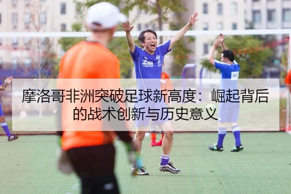 mo-luo-ge-fei-zhou-tu-po-zu-qiu-xin-gao-du-jue-qi-bei-hou-de-zhan-shu-chuang-xin-yu-li-shi-yi-yi-2-532.jpg