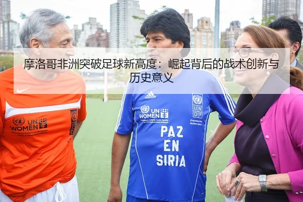 摩洛哥非洲突破足球新高度：崛起背后的战术创新与历史意义